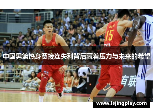 中国男篮热身赛接连失利背后藏着压力与未来的希望