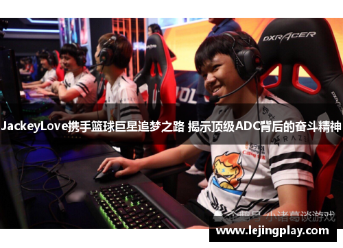 JackeyLove携手篮球巨星追梦之路 揭示顶级ADC背后的奋斗精神