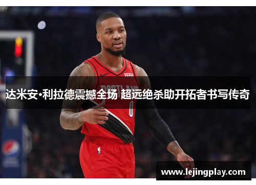 达米安·利拉德震撼全场 超远绝杀助开拓者书写传奇