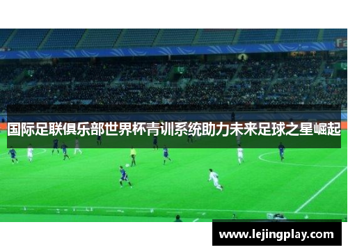 国际足联俱乐部世界杯青训系统助力未来足球之星崛起