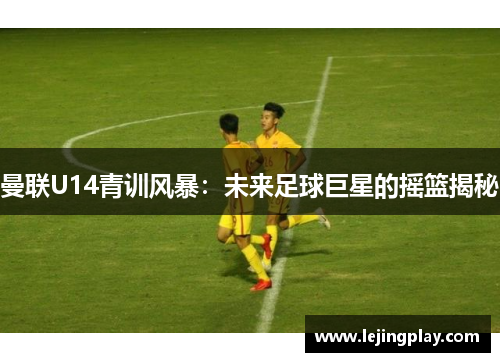 曼联U14青训风暴：未来足球巨星的摇篮揭秘